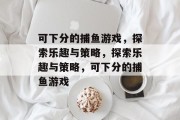 可下分的捕鱼游戏,探索乐趣与策略,探索乐趣与策略,可下分的捕鱼游戏 可下分的捕鱼游戏,探索乐趣与策略,探索乐趣与策略,可下分的捕鱼游戏