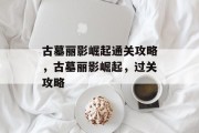 古墓丽影崛起通关攻略,古墓丽影崛起,过关攻略
