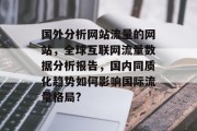 国外分析网站流量的网站，全球互联网流量数据分析报告，国内同质化趋势如何影响国际流量格局?