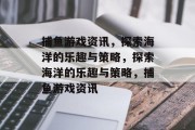 捕鱼游戏资讯,探索海洋的乐趣与策略,探索海洋的乐趣与策略,捕鱼游戏资讯 捕鱼游戏资讯,探索海洋的乐趣与策略,探索海洋的乐趣与策略,捕鱼游戏资讯