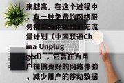 在当今互联网世界中，随着移动设备的普及和互联网服务的发展，用户对联通的服务体验越来越高。在这个过程中，有一种免费的网络服务被称为中国联通无流量计划（中国联通China Unplugged），它旨在为用户提供更好的网络体验，减少用户的移动数据使用。，中国联通中国Unplugged，让网络无忧，降低数据负担