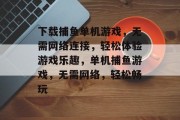 下载捕鱼单机游戏,无需网络连接,轻松体验游戏乐趣,单机捕鱼游戏,无需网络,轻松畅玩 下载捕鱼单机游戏,无需网络连接,轻松体验游戏乐趣,单机捕鱼游戏,无需网络,轻松畅玩