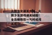 火箭少女通关攻略，火箭少女游戏通关秘籍！全攻略教你一气呵成闯关成功!