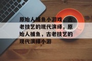 原始人捕鱼小游戏,古老技艺的现代演绎,原始人捕鱼,古老技艺的现代演绎小游 原始人捕鱼小游戏,古老技艺的现代演绎,原始人捕鱼,古老技艺的现代演绎小游