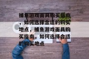 捕鱼游戏面具购买指南,如何选择合适的购买地点,捕鱼游戏面具购买指南,如何选择合适的购买地点 捕鱼游戏面具购买指南,如何选择合适的购买地点,捕鱼游戏面具购买指南,如何选择合适的购买地点