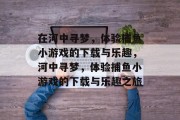 在河中寻梦,体验捕鱼小游戏的下载与乐趣,河中寻梦,体验捕鱼小游戏的下载与乐趣之旅 在河中寻梦,体验捕鱼小游戏的下载与乐趣,河中寻梦,体验捕鱼小游戏的下载与乐趣之旅