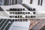 游戏厅捕鱼机,深入探讨与法律风险分析,游戏厅捕鱼机,深入探讨与法律风险分析 游戏厅捕鱼机,深入探讨与法律风险分析,游戏厅捕鱼机,深入探讨与法律风险分析