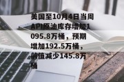 美国至10月4日当周API原油库存增加1095.8万桶，预期增加192.5万桶，前值减少145.8万桶
