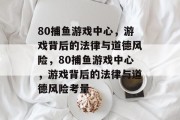 80捕鱼游戏中心,游戏背后的法律与道德风险,80捕鱼游戏中心,游戏背后的法律与道德风险考量 80捕鱼游戏中心,游戏背后的法律与道德风险,80捕鱼游戏中心,游戏背后的法律与道德风险考量