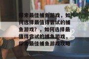 探索最佳捕鱼游戏,如何选择最值得尝试的捕鱼游戏?,如何选择最值得尝试的捕鱼游戏,探索最佳捕鱼游戏攻略 探索最佳捕鱼游戏,如何选择最值得尝试的捕鱼游戏?,如何选择最值得尝试的捕鱼游戏,探索最佳捕鱼游戏攻略