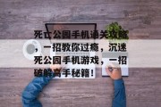 死亡公园手机通关攻略,一招教你过瘾,沉迷死公园手机游戏,一招破解高手秘籍!