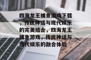 四海龙王捕鱼游戏下载,传统神话与现代娱乐的完美结合,四海龙王捕鱼游戏,传统神话与现代娱乐的融合体验 四海龙王捕鱼游戏下载,传统神话与现代娱乐的完美结合,四海龙王捕鱼游戏,传统神话与现代娱乐的融合体验