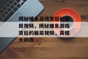 揭秘捕鱼游戏背后的骗局视频，揭秘捕鱼游戏背后的骗局视频，真相大揭露