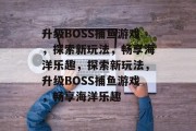 升级BOSS捕鱼游戏,探索新玩法,畅享海洋乐趣,探索新玩法,升级BOSS捕鱼游戏,畅享海洋乐趣 升级BOSS捕鱼游戏,探索新玩法,畅享海洋乐趣,探索新玩法,升级BOSS捕鱼游戏,畅享海洋乐趣