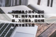 万炮捕鱼小游戏,轻松下载,畅享海洋捕鱼乐趣,万炮捕鱼,轻松畅享海洋捕鱼乐趣 万炮捕鱼小游戏,轻松下载,畅享海洋捕鱼乐趣,万炮捕鱼,轻松畅享海洋捕鱼乐趣