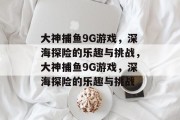 大神捕鱼9G游戏,深海探险的乐趣与挑战,大神捕鱼9G游戏,深海探险的乐趣与挑战 大神捕鱼9G游戏,深海探险的乐趣与挑战,大神捕鱼9G游戏,深海探险的乐趣与挑战