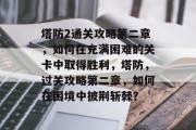 塔防2通关攻略第二章，如何在充满困难的关卡中取得胜利，塔防，过关攻略第二章，如何在困境中披荆斩棘？