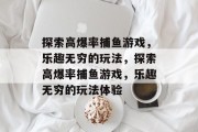探索高爆率捕鱼游戏,乐趣无穷的玩法,探索高爆率捕鱼游戏,乐趣无穷的玩法体验 探索高爆率捕鱼游戏,乐趣无穷的玩法,探索高爆率捕鱼游戏,乐趣无穷的玩法体验