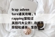 trap adventure通关攻略，trapping冒险过关技巧大公开！攻略带你轻松通关，生存记
