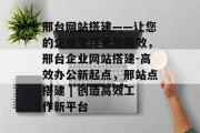 邢台网站搭建——让您的企业变得更加高效，邢台企业网站搭建-高效办公新起点，邢站点搭建 | 创造高效工作新平台