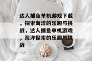 达人捕鱼单机游戏下载，探索海洋的乐趣与挑战，达人捕鱼单机游戏，海洋探索的乐趣与挑战