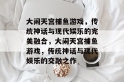 大闹天宫捕鱼游戏,传统神话与现代娱乐的完美融合,大闹天宫捕鱼游戏,传统神话与现代娱乐的交融之作 大闹天宫捕鱼游戏,传统神话与现代娱乐的完美融合,大闹天宫捕鱼游戏,传统神话与现代娱乐的交融之作