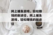 网上捕鱼游戏,轻松赚钱的新途径,网上捕鱼游戏,轻松赚钱的新途径 网上捕鱼游戏,轻松赚钱的新途径,网上捕鱼游戏,轻松赚钱的新途径