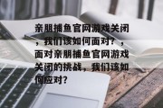 亲朋捕鱼官网游戏关闭，我们该如何面对？，面对亲朋捕鱼官网游戏关闭的挑战，我们该如何应对？