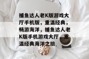 捕鱼达人老K版游戏大厅手机版,重温经典,畅游海洋,捕鱼达人老K版手机游戏大厅,重温经典海洋之旅 捕鱼达人老K版游戏大厅手机版,重温经典,畅游海洋,捕鱼达人老K版手机游戏大厅,重温经典海洋之旅