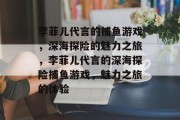 李菲儿代言的捕鱼游戏,深海探险的魅力之旅,李菲儿代言的深海探险捕鱼游戏,魅力之旅的体验 李菲儿代言的捕鱼游戏,深海探险的魅力之旅,李菲儿代言的深海探险捕鱼游戏,魅力之旅的体验