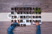 捕鱼打红包游戏大全下载,探索与体验的乐趣之旅,捕鱼打红包游戏大全下载,探索与体验的乐趣之旅 捕鱼打红包游戏大全下载,探索与体验的乐趣之旅,捕鱼打红包游戏大全下载,探索与体验的乐趣之旅