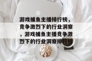 游戏捕鱼主播排行榜,竞争激烈下的行业洞察,游戏捕鱼主播竞争激烈下的行业洞察排行榜 游戏捕鱼主播排行榜,竞争激烈下的行业洞察,游戏捕鱼主播竞争激烈下的行业洞察排行榜
