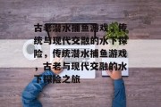 古老潜水捕鱼游戏,传统与现代交融的水下探险,传统潜水捕鱼游戏,古老与现代交融的水下探险之旅 古老潜水捕鱼游戏,传统与现代交融的水下探险,传统潜水捕鱼游戏,古老与现代交融的水下探险之旅