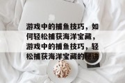 游戏中的捕鱼技巧,如何轻松捕获海洋宝藏,游戏中的捕鱼技巧,轻松捕获海洋宝藏的秘诀 游戏中的捕鱼技巧,如何轻松捕获海洋宝藏,游戏中的捕鱼技巧,轻松捕获海洋宝藏的秘诀
