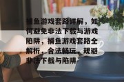 捕鱼游戏套路详解,如何避免非法下载与游戏陷阱,捕鱼游戏套路全解析,合法畅玩,规避非法下载与陷阱 捕鱼游戏套路详解,如何避免非法下载与游戏陷阱,捕鱼游戏套路全解析,合法畅玩,规避非法下载与陷阱