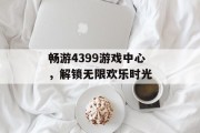 畅游4399游戏中心，解锁无限欢乐时光