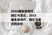 2016捕鱼游戏厅,回忆与变迁,2016捕鱼游戏厅,回忆与变迁的交织 2016捕鱼游戏厅,回忆与变迁,2016捕鱼游戏厅,回忆与变迁的交织