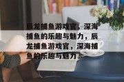 辰龙捕鱼游戏官,深海捕鱼的乐趣与魅力,辰龙捕鱼游戏官,深海捕鱼的乐趣与魅力