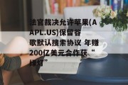 法官裁决允许苹果(AAPL.US)保留谷歌默认搜索协议 年赚200亿美元合作获“绿灯”