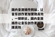 国内音源插件网站，让音乐创作更加便捷高效，一键即达，国内音源插件让音乐创作更加快捷高效