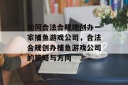 如何合法合规地创办一家捕鱼游戏公司，合法合规创办捕鱼游戏公司的策略与方向