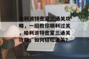 哈利波特密室三通关攻略,一招教你顺利过关,哈利波特密室三通关攻略,如何轻松通关?