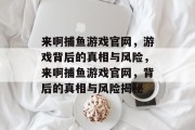 来啊捕鱼游戏官网,游戏背后的真相与风险,来啊捕鱼游戏官网,背后的真相与风险揭秘 来啊捕鱼游戏官网,游戏背后的真相与风险,来啊捕鱼游戏官网,背后的真相与风险揭秘