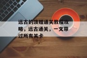 远古的馈赠通关教程攻略，远古通关，一文带过所有关卡