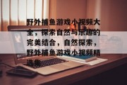 野外捕鱼游戏小视频大全，探索自然与乐趣的完美结合，自然探索，野外捕鱼游戏小视频精选集