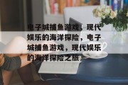 电子城捕鱼游戏，现代娱乐的海洋探险，电子城捕鱼游戏，现代娱乐的海洋探险之旅