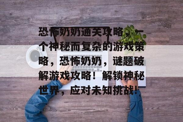 恐怖奶奶通关攻略,一个神秘而复杂的游戏策略,恐怖奶奶,谜题破解游戏攻略!解锁神秘世界,应对未知挑战! 恐怖奶奶通关攻略,一个神秘而复杂的游戏策略,恐怖奶奶,谜题破解游戏攻略!解锁神秘世界,应对未知挑战!