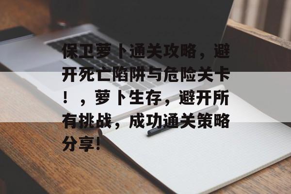 保卫萝卜通关攻略，避开死亡陷阱与危险关卡！，萝卜生存，避开所有挑战，成功通关策略分享!
