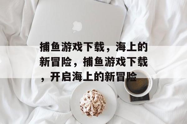 捕鱼游戏下载，海上的新冒险，捕鱼游戏下载，开启海上的新冒险