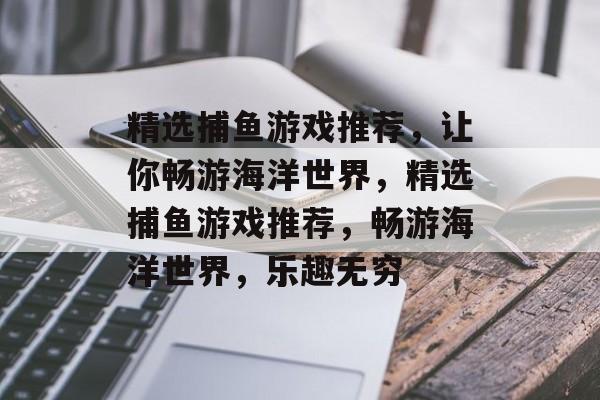 精选捕鱼游戏推荐,让你畅游海洋世界,精选捕鱼游戏推荐,畅游海洋世界,乐趣无穷 精选捕鱼游戏推荐,让你畅游海洋世界,精选捕鱼游戏推荐,畅游海洋世界,乐趣无穷